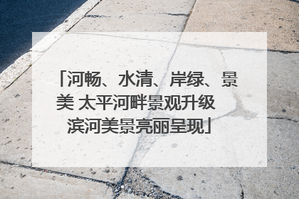 河畅、水清、岸绿、景美 太平河畔景观升级 滨河美景亮丽呈现
