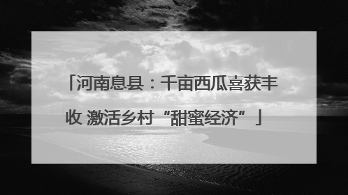 河南息县：千亩西瓜喜获丰收 激活乡村“甜蜜经济”