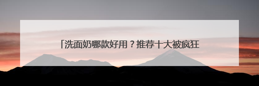 洗面奶哪款好用？推荐十大被疯狂安利的洗面奶，618入手超值！