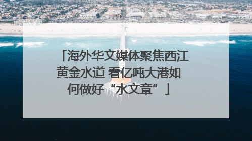 海外华文媒体聚焦西江黄金水道 看亿吨大港如何做好“水文章”