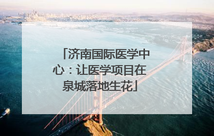 济南国际医学中心：让医学项目在泉城落地生花