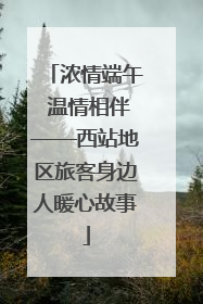 浓情端午 温情相伴——西站地区旅客身边人暖心故事