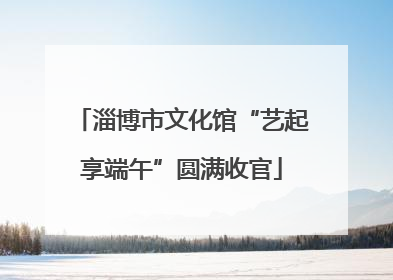 淄博市文化馆“艺起享端午”圆满收官