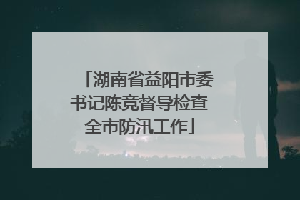 湖南省益阳市委书记陈竞督导检查全市防汛工作