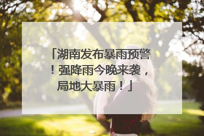 湖南发布暴雨预警！强降雨今晚来袭，局地大暴雨！
