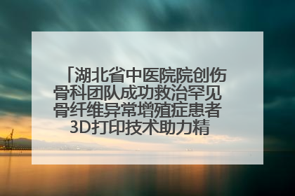 湖北省中医院院创伤骨科团队成功救治罕见骨纤维异常增殖症患者 3D打印技术助力精准矫形手术
