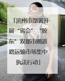 滨州市部署开展“省会”“胶东”双都市圈道路运输市场集中执法行动