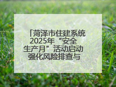 菏泽市住建系统2025年“安全生产月”活动启动 强化风险排查与应急能力建设