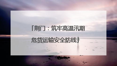 荆门：筑牢高温汛期危货运输安全防线