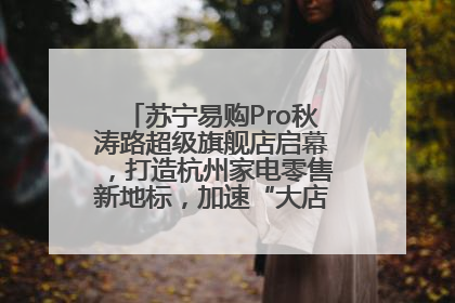 苏宁易购Pro秋涛路超级旗舰店启幕，打造杭州家电零售新地标，加速“大店攻略”全省布局