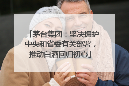 茅台集团：坚决拥护中央和省委有关部署，推动白酒回归初心