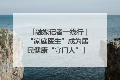 融媒记者一线行｜“家庭医生”成为居民健康“守门人”
