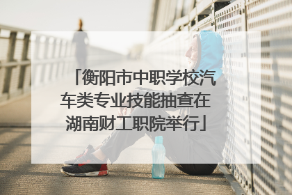 衡阳市中职学校汽车类专业技能抽查在湖南财工职院举行