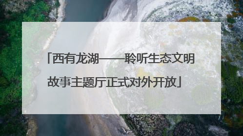 西有龙湖——聆听生态文明故事主题厅正式对外开放