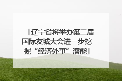 辽宁省将举办第二届国际友城大会进一步挖掘“经济外事”潜能