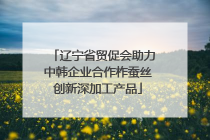 辽宁省贸促会助力中韩企业合作柞蚕丝创新深加工产品