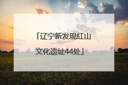 辽宁新发现红山文化遗址44处