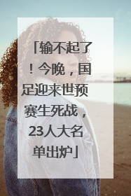 输不起了！今晚，国足迎来世预赛生死战，23人大名单出炉