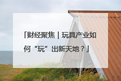 财经聚焦｜玩具产业如何“玩”出新天地？