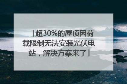 超30%的屋顶因荷载限制无法安装光伏电站，解决方案来了