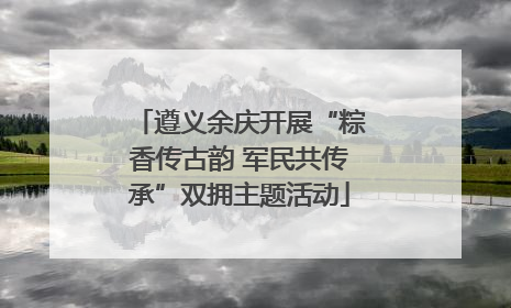 遵义余庆开展“粽香传古韵 军民共传承”双拥主题活动