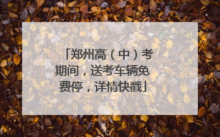 郑州高（中）考期间，送考车辆免费停，详情快戳