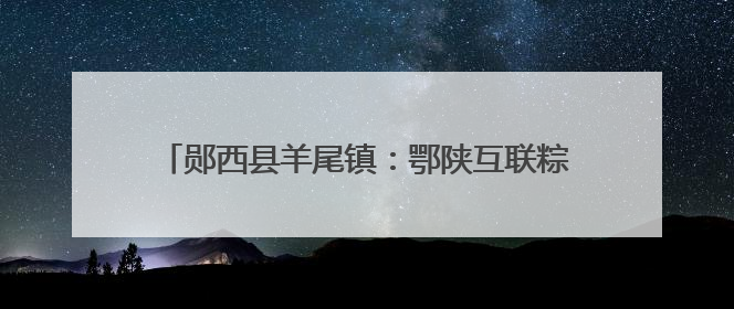 郧西县羊尾镇：鄂陕互联粽香两岸 龙舟逐浪共庆端阳