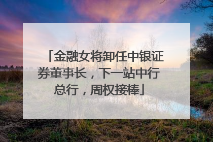 金融女将卸任中银证券董事长，下一站中行总行，周权接棒