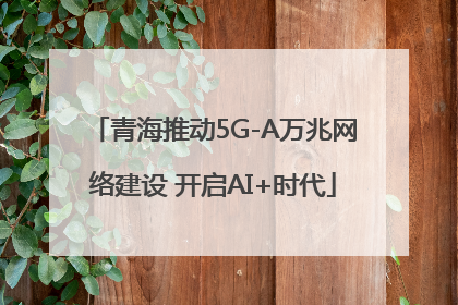 青海推动5G-A万兆网络建设 开启AI+时代