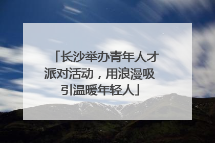 长沙举办青年人才派对活动，用浪漫吸引温暖年轻人