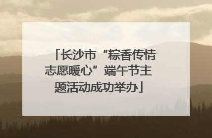 长沙市“粽香传情志愿暖心”端午节主题活动成功举办
