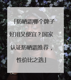 防晒霜哪个牌子好用又便宜？国家认证防晒霜推荐，性价比之选
