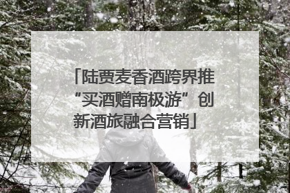 陆贾麦香酒跨界推“买酒赠南极游”创新酒旅融合营销