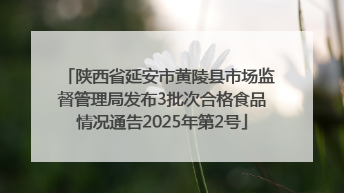 陕西省延安市黄陵县市场监督管理局发布3批次合格食品情况通告2025年第2号