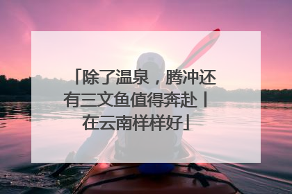 除了温泉，腾冲还有三文鱼值得奔赴丨在云南样样好