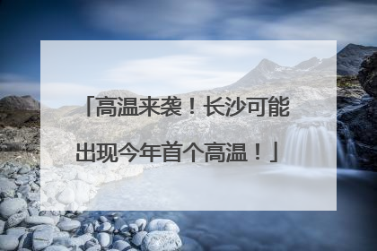 高温来袭！长沙可能出现今年首个高温！