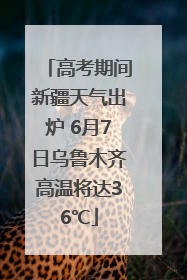 高考期间新疆天气出炉 6月7日乌鲁木齐高温将达36℃