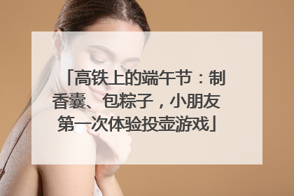 高铁上的端午节：制香囊、包粽子，小朋友第一次体验投壶游戏