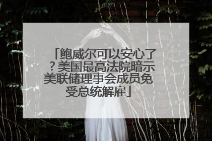 鲍威尔可以安心了？美国最高法院暗示美联储理事会成员免受总统解雇