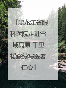 黑龙江省眼科医院走进雪域高原 千里援藏续写医者仁心