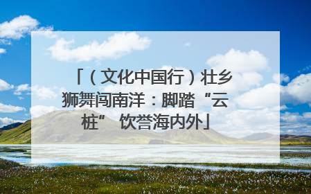 （文化中国行）壮乡狮舞闯南洋：脚踏“云桩” 饮誉海内外