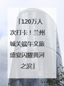 120万人次打卡！兰州城关端午文旅盛宴闪耀黄河之滨