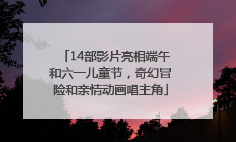 14部影片亮相端午和六一儿童节，奇幻冒险和亲情动画唱主角