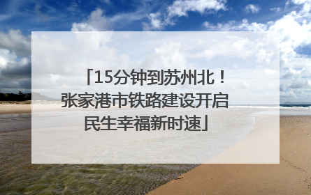 15分钟到苏州北！张家港市铁路建设开启民生幸福新时速