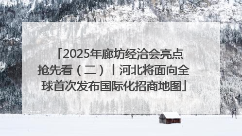 2025年廊坊经洽会亮点抢先看（二）丨河北将面向全球首次发布国际化招商地图
