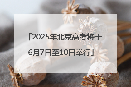 2025年北京高考将于6月7日至10日举行