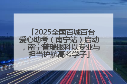 2025全国百城百台爱心助考（南宁站）启动，南宁普瑞眼科以专业与担当护航高考学子