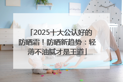 2025十大公认好的防晒霜！防晒新趋势：轻薄不油腻才是王道