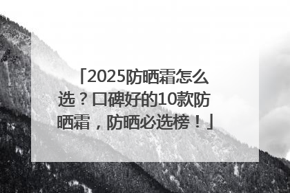 2025防晒霜怎么选？口碑好的10款防晒霜，防晒必选榜！