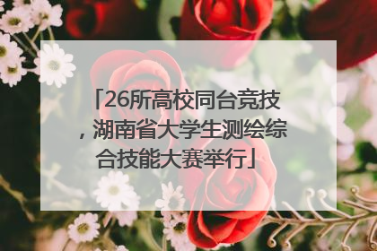 26所高校同台竞技，湖南省大学生测绘综合技能大赛举行